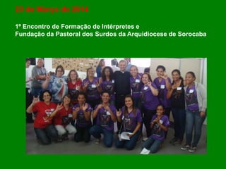 23 de Março de 2014
1º Encontro de Formação de Intérpretes e
Fundação da Pastoral dos Surdos da Arquidiocese de Sorocaba
 