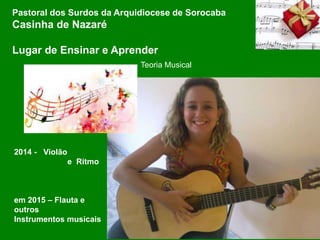 Pastoral dos Surdos da Arquidiocese de Sorocaba
Casinha de Nazaré
Lugar de Ensinar e Aprender
2014 - Violão
e Ritmo
em 2015 – Flauta e
outros
Instrumentos musicais
Teoria Musical
 