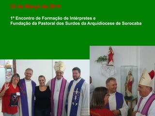 23 de Março de 2014
1º Encontro de Formação de Intérpretes e
Fundação da Pastoral dos Surdos da Arquidiocese de Sorocaba
 