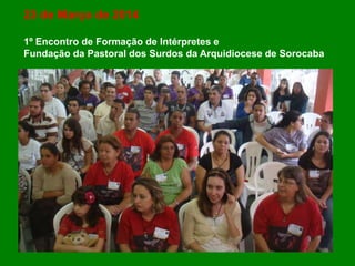 23 de Março de 2014
1º Encontro de Formação de Intérpretes e
Fundação da Pastoral dos Surdos da Arquidiocese de Sorocaba
 