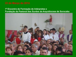 23 de Março de 2014
1º Encontro de Formação de Intérpretes e
Fundação da Pastoral dos Surdos da Arquidiocese de Sorocaba
 