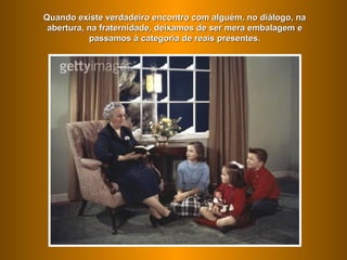 Quando existe verdadeiro encontro com alguém, no diálogo, na
 abertura, na fraternidade, deixamos de ser mera embalagem e
           passamos à categoria de reais presentes.
 