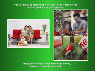 Nos verdadeiros encontros humanos acontecem coisas
           muito comoventes e essenciais:




       mutuamente nos vamos desembrulhando,
            desempacotando, revelando...
 