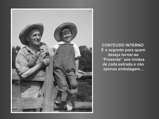 CONTEÚDO INTERNO
É o segredo para quem
   deseja tornar-se
“Presente” aos irmãos
de cada estrada e não
 apenas embalagem...
 