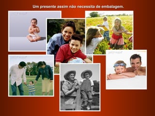 Um presente assim não necessita de embalagem.
 