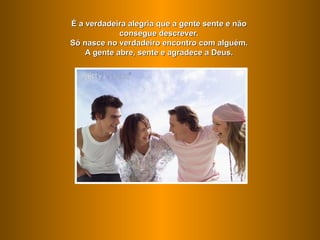 É a verdadeira alegria que a gente sente e não
             consegue descrever.
Só nasce no verdadeiro encontro com alguém.
    A gente abre, sente e agradece a Deus.
 