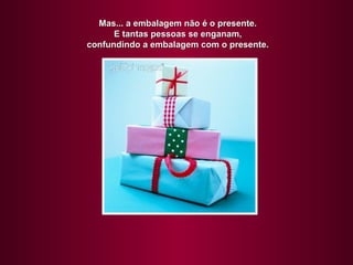 Mas... a embalagem não é o presente.
      E tantas pessoas se enganam,
confundindo a embalagem com o presente.
 