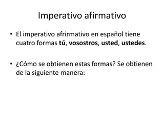 Imperativo afirmativo El imperativo afrirmativo en español tiene cuatro formas tú, vosostros, usted, ustedes. ¿Cómo se obtienen estas formas? Se obtienen de la siguiente manera: 