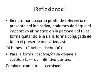 !Reflexionad!Bien, tomando como punto de referencia el presente del indicativo, podemos decir que el imperativo afirmativo en la persona del tú se forma quitándole la s a la forma conjugada de tú en el presente indicativo, así: Tú bebes    tú bebes    bebe (tú)Para la forma vosotros/as se obiene al sustituir la –r del infinitivo por una Caminarcaminarcaminad