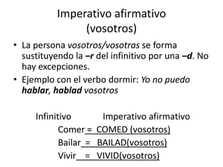 Imperativo afirmativo(vosotros)La persona vosotros/vosotras se forma sustituyendo la –rdel infinitivo por una –d. No hay excepciones. Ejemplo con el verbo dormir: Yo no puedo hablar, hablad vosotros		Infinitivo              Imperativo afirmativo			Comer =  COMED (vosotros)			Bailar  =   BAILAD(vosotros)			Vivir    =   VIVID(vosotros)