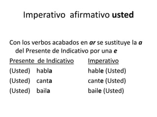 Imperativo  afirmativo ustedCon los verbos acabados en ar se sustituye la a del Presente de Indicativo por una ePresente  de IndicativoImperativo(Usted)    habla			hable (Usted) (Usted)    canta			cante (Usted) (Usted)    baila			baile (Usted) 
