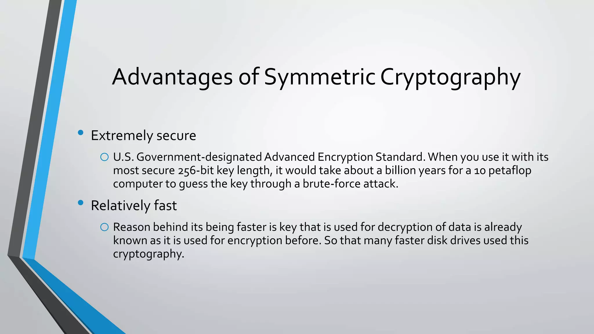 Advantages of Symmetric Cryptography
• Extremely secure
o U.S.Government-designatedAdvanced Encryption Standard.When you use it with its
most secure 256-bit key length, it would take about a billion years for a 10 petaflop
computer to guess the key through a brute-force attack.
• Relatively fast
o Reason behind its being faster is key that is used for decryption of data is already
known as it is used for encryption before. So that many faster disk drives used this
cryptography.
 
