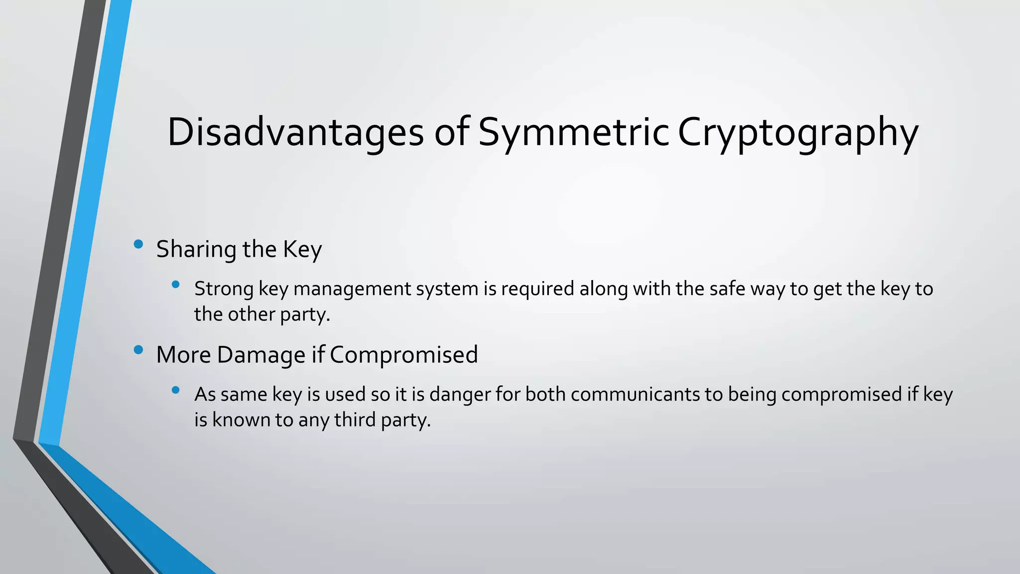 Disadvantages of Symmetric Cryptography
• Sharing the Key
• Strong key management system is required along with the safe way to get the key to
the other party.
• More Damage if Compromised
• As same key is used so it is danger for both communicants to being compromised if key
is known to any third party.
 
