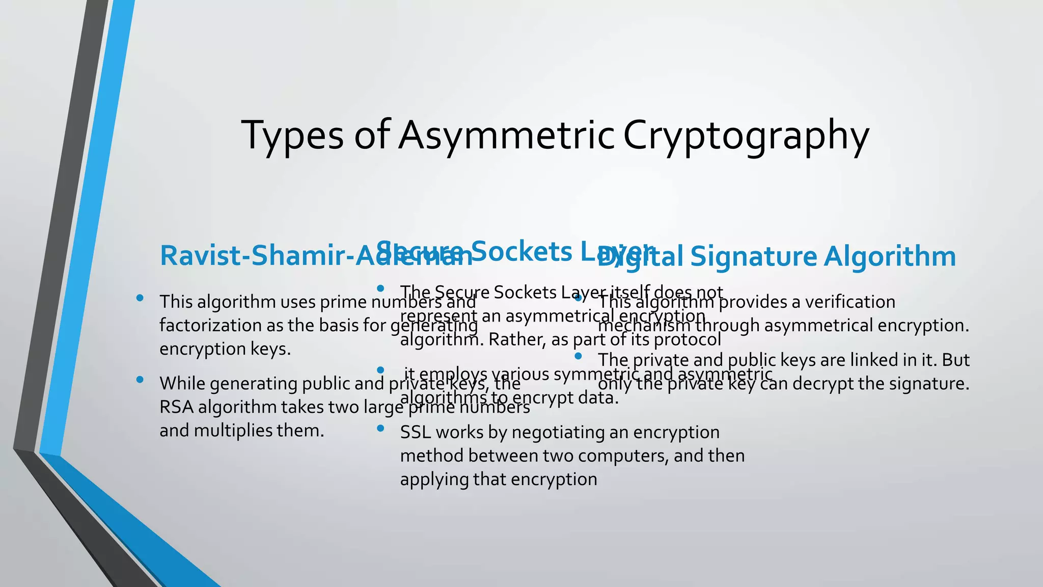 Types of AsymmetricCryptography
Ravist-Shamir-Adleman
• This algorithm uses prime numbers and
factorization as the basis for generating
encryption keys.
• While generating public and private keys, the
RSA algorithm takes two large prime numbers
and multiplies them.
Digital Signature Algorithm
• This algorithm provides a verification
mechanism through asymmetrical encryption.
• The private and public keys are linked in it. But
only the private key can decrypt the signature.
Secure Sockets Layer
• The Secure Sockets Layer itself does not
represent an asymmetrical encryption
algorithm. Rather, as part of its protocol
• it employs various symmetric and asymmetric
algorithms to encrypt data.
• SSL works by negotiating an encryption
method between two computers, and then
applying that encryption
 
