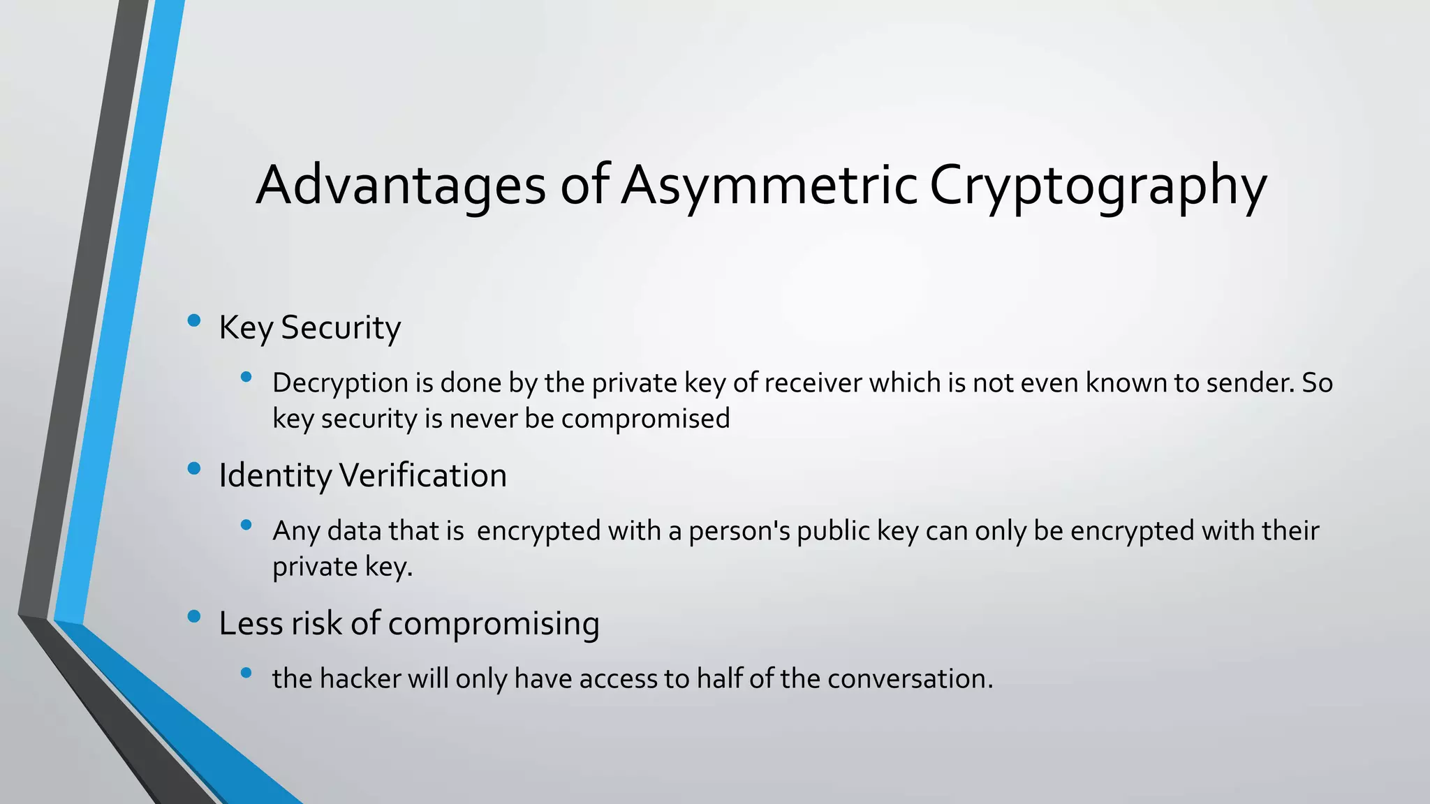 Advantages of Asymmetric Cryptography
• Key Security
• Decryption is done by the private key of receiver which is not even known to sender. So
key security is never be compromised
• IdentityVerification
• Any data that is encrypted with a person's public key can only be encrypted with their
private key.
• Less risk of compromising
• the hacker will only have access to half of the conversation.
 