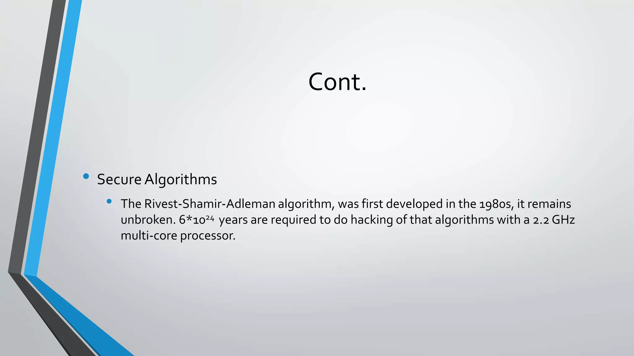 Cont.
• SecureAlgorithms
• The Rivest-Shamir-Adleman algorithm, was first developed in the 1980s, it remains
unbroken. 6*1024 years are required to do hacking of that algorithms with a 2.2 GHz
multi-core processor.
 