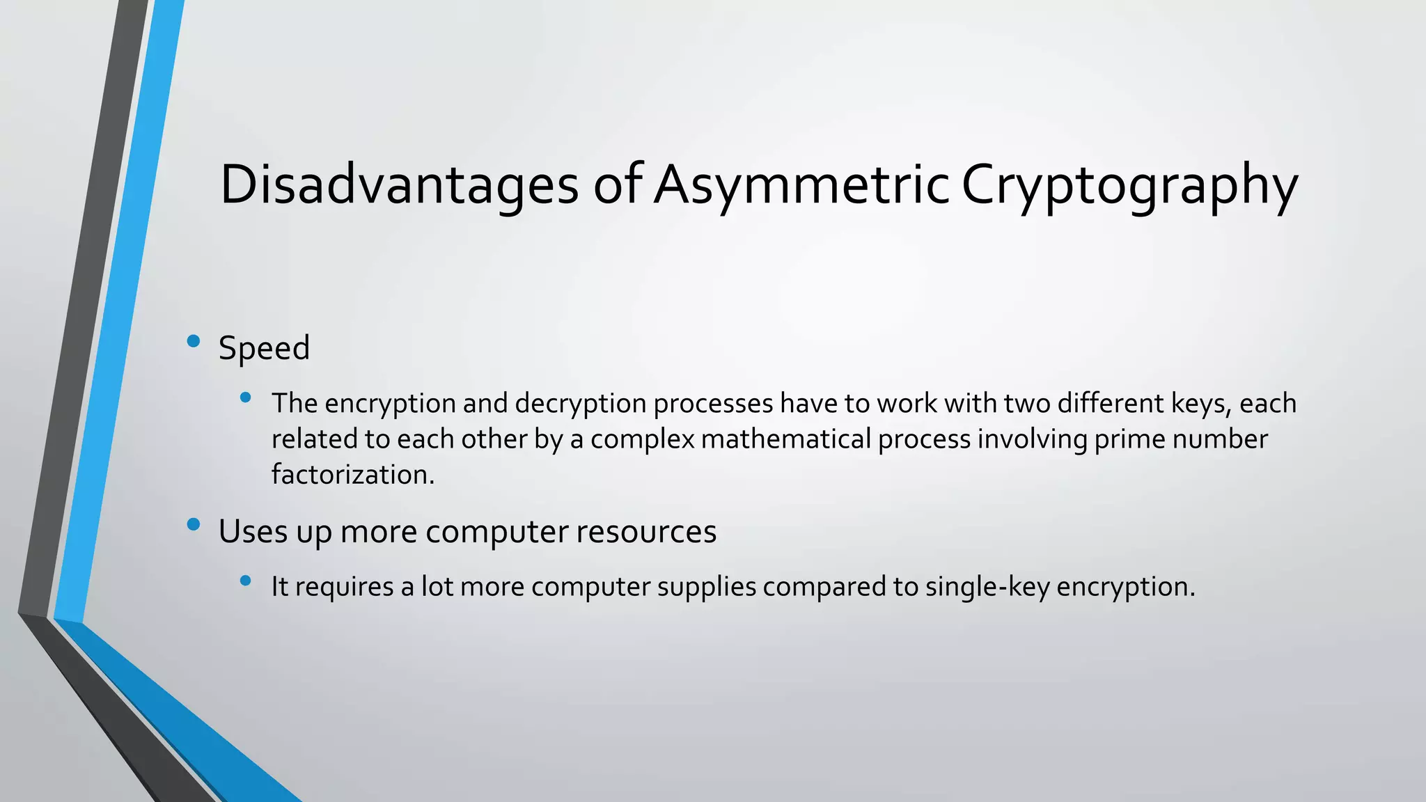 Disadvantages of Asymmetric Cryptography
• Speed
• The encryption and decryption processes have to work with two different keys, each
related to each other by a complex mathematical process involving prime number
factorization.
• Uses up more computer resources
• It requires a lot more computer supplies compared to single-key encryption.
 