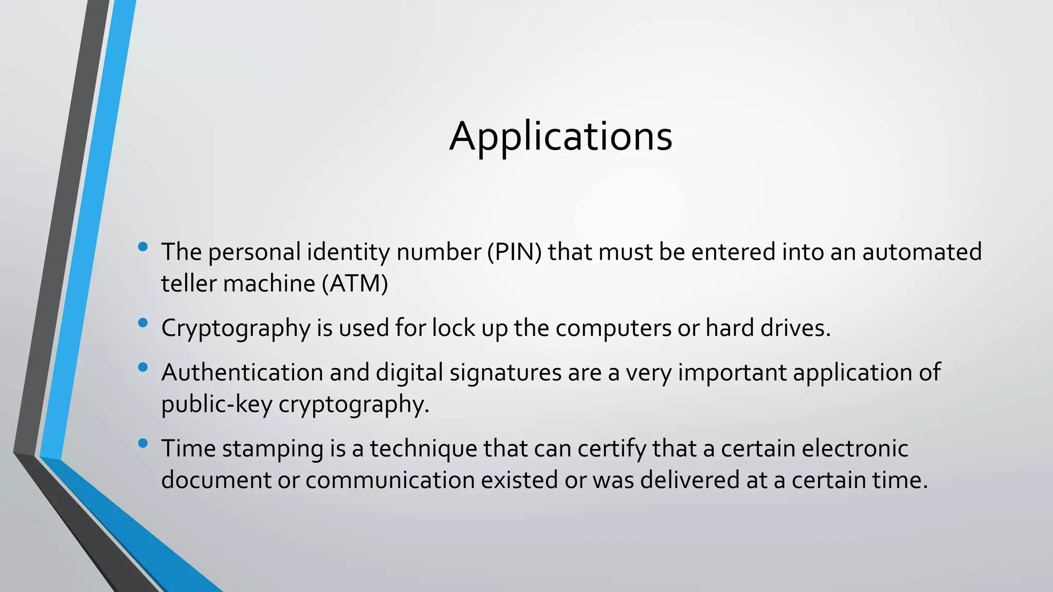 Applications
• The personal identity number (PIN) that must be entered into an automated
teller machine (ATM)
• Cryptography is used for lock up the computers or hard drives.
• Authentication and digital signatures are a very important application of
public-key cryptography.
• Time stamping is a technique that can certify that a certain electronic
document or communication existed or was delivered at a certain time.
 