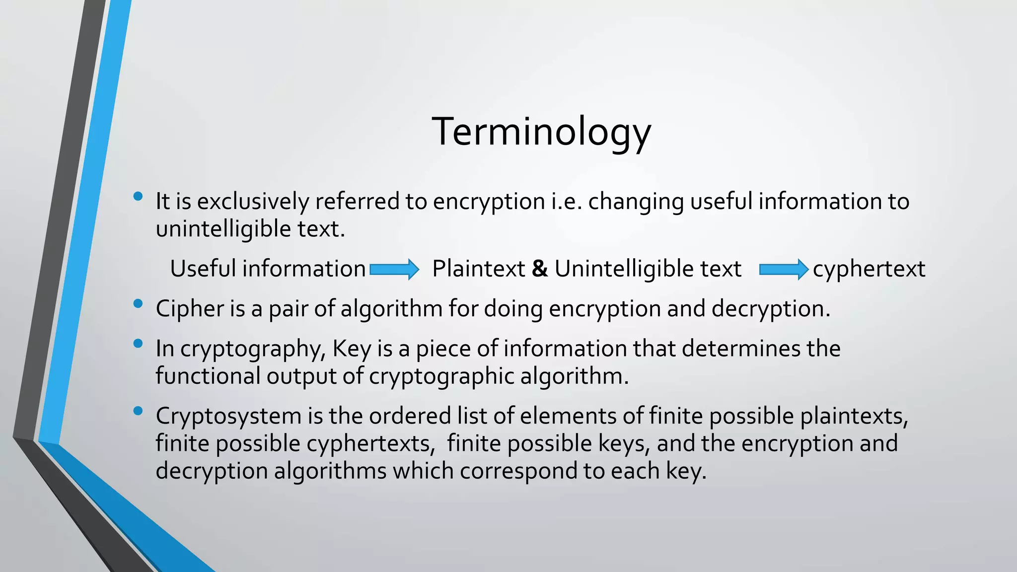 Terminology
• It is exclusively referred to encryption i.e. changing useful information to
unintelligible text.
Useful information Plaintext & Unintelligible text cyphertext
• Cipher is a pair of algorithm for doing encryption and decryption.
• In cryptography, Key is a piece of information that determines the
functional output of cryptographic algorithm.
• Cryptosystem is the ordered list of elements of finite possible plaintexts,
finite possible cyphertexts, finite possible keys, and the encryption and
decryption algorithms which correspond to each key.
 