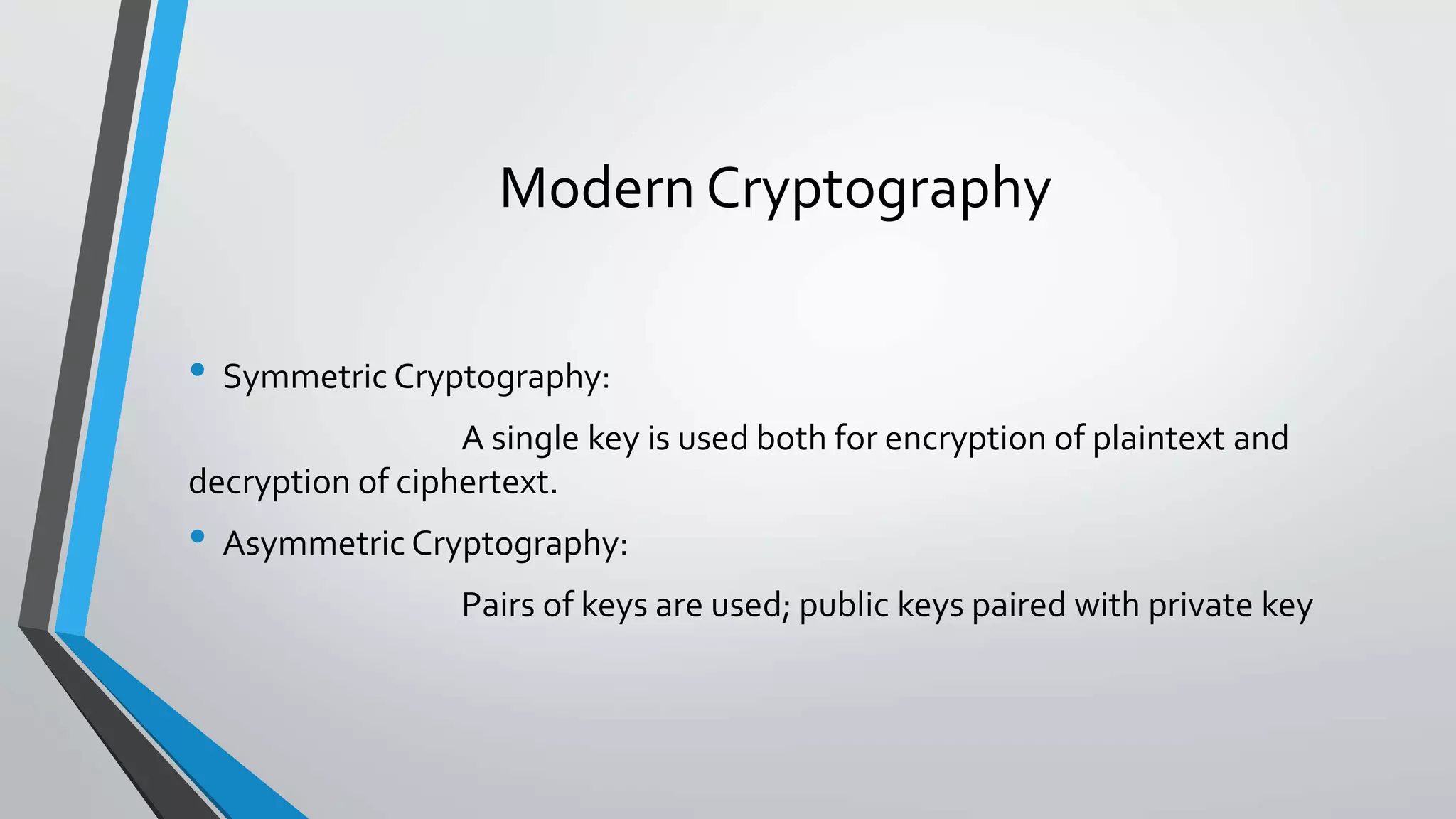 Modern Cryptography
• Symmetric Cryptography:
A single key is used both for encryption of plaintext and
decryption of ciphertext.
• Asymmetric Cryptography:
Pairs of keys are used; public keys paired with private key
 