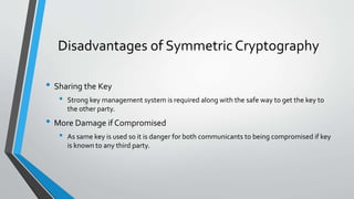 Disadvantages of Symmetric Cryptography
• Sharing the Key
• Strong key management system is required along with the safe way to get the key to
the other party.
• More Damage if Compromised
• As same key is used so it is danger for both communicants to being compromised if key
is known to any third party.
 