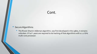 Cont.
• SecureAlgorithms
• The Rivest-Shamir-Adleman algorithm, was first developed in the 1980s, it remains
unbroken. 6*1024 years are required to do hacking of that algorithms with a 2.2 GHz
multi-core processor.
 