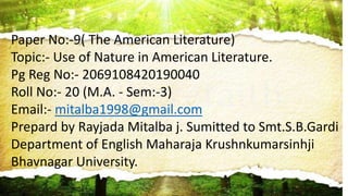 Paper No:-9( The American Literature)
Topic:- Use of Nature in American Literature.
Pg Reg No:- 2069108420190040
Roll No:- 20 (M.A. - Sem:-3)
Email:- mitalba1998@gmail.com
Prepard by Rayjada Mitalba j. Sumitted to Smt.S.B.Gardi
Department of English Maharaja Krushnkumarsinhji
Bhavnagar University.
 