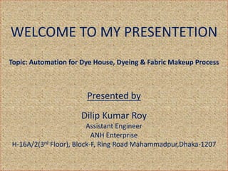 WELCOME TO MY PRESENTETION
Topic: Automation for Dye House, Dyeing & Fabric Makeup Process
Presented by
Dilip Kumar Roy
Assistant Engineer
ANH Enterprise
H-16A/2(3rd Floor), Block-F, Ring Road Mahammadpur,Dhaka-1207
 