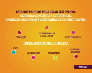 thinkup!
ESTAMOS PRONTOS PARA CRIAR SEU EVENTO,
ELABORAR CONCEITOS E ESTRATÉGIAS,
PRODUZIR, ORGANIZAR E ACOMPANHÁ-LO DO INÍCIO AO FIM.
DECORAÇÃO
INFRA-ESTRUTURA COMPLETA
STAFF
EQUIPAMENTOS DE
AUDIO & VÍDEO
INFORMÁTICA
ENTRETENIMENTO
COMUNICAÇÃO
ALIMENTOS
& BEBIDAS
 