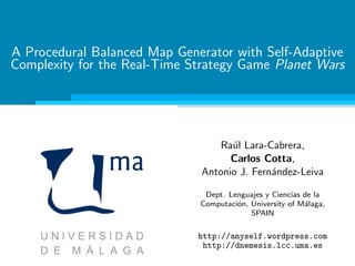 A Procedural Balanced Map Generator with Self-Adaptive
Complexity for the Real-Time Strategy Game Planet Wars
Ra´ul Lara-Cabrera,
Carlos Cotta,
Antonio J. Fern´andez-Leiva
Dept. Lenguajes y Ciencias de la
Computaci´on, University of M´alaga,
SPAIN
http://anyself.wordpress.com
http://dnemesis.lcc.uma.es
 