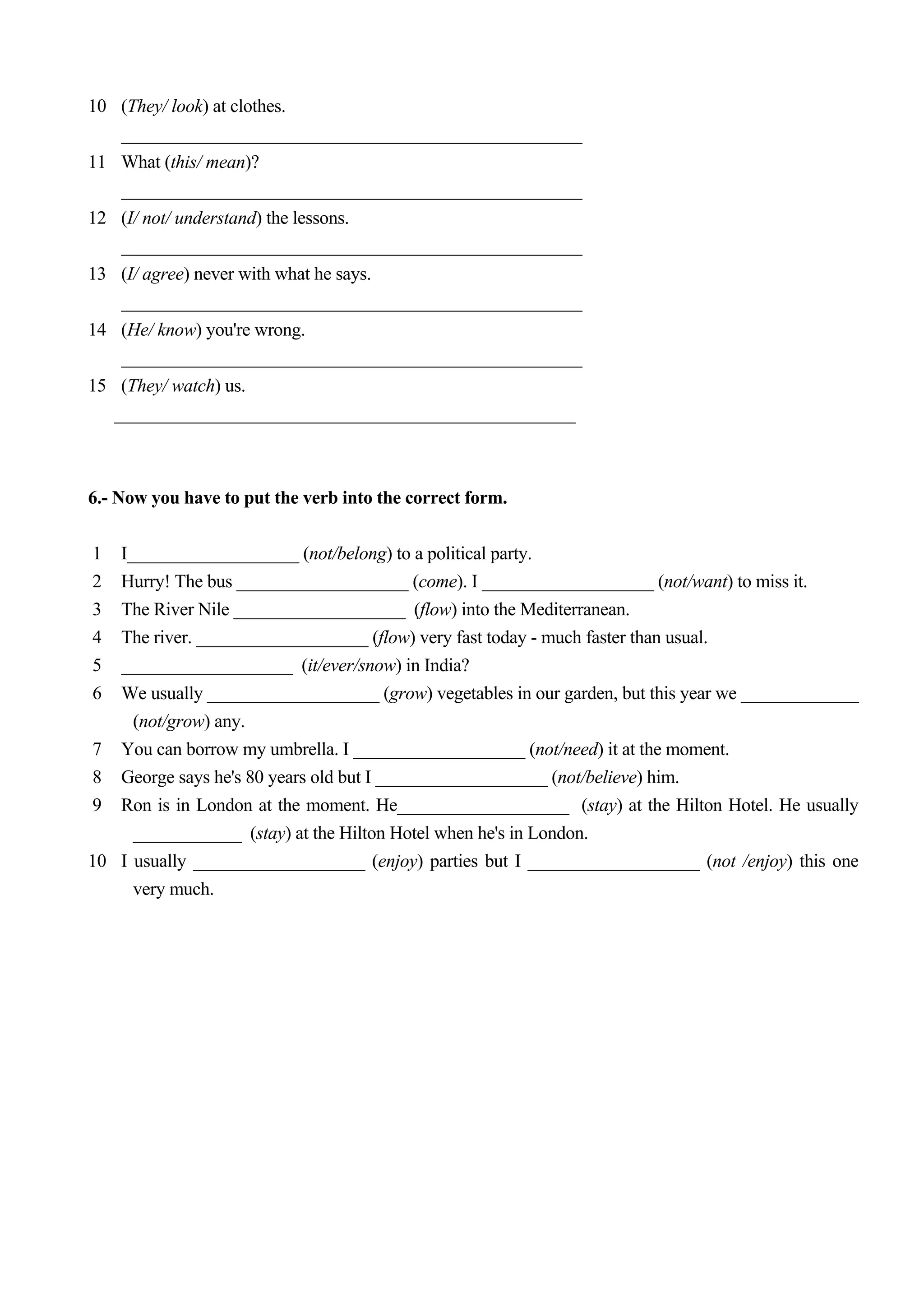 10 (They/ look) at clothes.
    ___________________________________________________
11 What (this/ mean)?
    ___________________________________________________
12 (I/ not/ understand) the lessons.
    ___________________________________________________
13 (I/ agree) never with what he says.
    ___________________________________________________
14 (He/ know) you're wrong.
    ___________________________________________________
15 (They/ watch) us.
   ___________________________________________________



6.- Now you have to put the verb into the correct form.

1  I___________________ (not/belong) to a political party.
2  Hurry! The bus ___________________ (come). I ___________________ (not/want) to miss it.
3  The River Nile ___________________ (flow) into the Mediterranean.
4  The river. ___________________ (flow) very fast today - much faster than usual.
5  ___________________ (it/ever/snow) in India?
6  We usually ___________________ (grow) vegetables in our garden, but this year we _____________
     (not/grow) any.
7 You can borrow my umbrella. I ___________________ (not/need) it at the moment.
8 George says he's 80 years old but I ___________________ (not/believe) him.
9 Ron is in London at the moment. He___________________ (stay) at the Hilton Hotel. He usually
     ____________ (stay) at the Hilton Hotel when he's in London.
10 I usually ___________________ (enjoy) parties but I ___________________ (not /enjoy) this one
     very much.
 