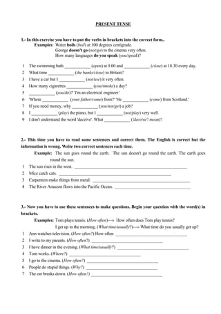 PRESENT TENSE


1.- In this exercise you have to put the verbs in brackets into the correct form..
        Examples: Water boils (boil) at 100 degrees centigrade.
                     George doesn't go (not/go) to the cinema very often.
                     How many languages do you speak (you/speak)?

1   The swimming bath ____________ (open) at 9.00 and ____________ (close) at 18.30 every day.
2   What time ____________ (the banks/close) in Britain?
3   I have a car but I ____________ (not/use) it very often.
4   How many cigarettes ____________ (you/smoke) a day?
5   ____________ (you/do)?' 'I'm an electrical engineer.'
6   'Where ____________ (your father/come) from?' 'He ____________ (come) from Scotland.'
7   If you need money, why ____________ (you/not/get) a job?
8   I ____________ (play) the piano, but I ____________ (not/play) very well.
9   I don't understand the word 'deceive'. What ____________ ('deceive'/ mean)?



2.- This time you have to read some sentences and correct them. The English is correct but the
information is wrong. Write two correct sentences each time.
       Example: The sun goes round the earth. The sun doesn't go round the earth. The earth goes
                round the sun.
 1 The sun rises in the west. ____________________________________________________
 2 Mice catch cats. ____________________________________________________
 3 Carpenters make things from metal. _____________________________________________
 4 The River Amazon flows into the Pacific Ocean. ___________________________________



3.- Now you have to use these sentences to make questions. Begin your question with the word(s) in
brackets.
       Examples: Tom plays tennis. (How often)---» How often does Tom play tennis?
                  I get up in the morning. (What time/usually?)---» What time do you usually get up?
1 Ann watches television. (How often?) How often _________________________________
2 I write to my parents. (How often?) _________________________________
3 I have dinner in the evening. (What time/usually?) _________________________________
4 Tom works. (Where?) _________________________________
5 I go to the cinema. (How often?) _________________________________
6 People do stupid things. (Why?) _________________________________
7 The car breaks down. (How often?) _________________________________
 