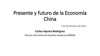 Presente y futuro de la Economía
China
3 de Noviembre del 2023
Carlos Aquino Rodriguez
Director del Centro de Estudios Asiáticos-UNMSM
 