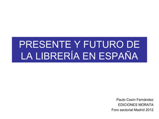 PRESENTE Y FUTURO DE
LA LIBRERÍA EN ESPAÑA



                   Paulo Cosín Fernández
                    EDICIONES MORATA
                Foro sectorial Madrid 2012
 