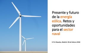Presente y futuro
de la energía
eólica. Retos y
oportunidades
para el sector
naval
E.T.S.I Navales, Madrid. 20 de Febrero 2018
 