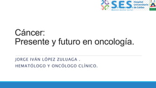 Cáncer:
Presente y futuro en oncología.
JORGE IVÁN LÓPEZ ZULUAGA .
HEMATÓLOGO Y ONCÓLOGO CLÍNICO.
 