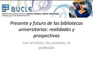 Presente y futuro de las bibliotecas
    universitarias: realidades y
           prospectivas
      Los servicios, los usuarios, la
                profesión
 