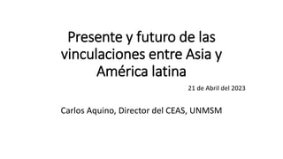 Presente y futuro de las
vinculaciones entre Asia y
América latina
21 de Abril del 2023
Carlos Aquino, Director del CEAS, UNMSM
 