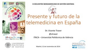 Presente y futuro de la telemedicina en España 
Dr. Vicente Traver 
@vtraver 
ITACA –UniversitatPolitècnicade València 
Madrid, 12 de noviembre de 2014 
III ENCUENTRO IBEROAMERICANO DE GESTIÓN SANITARIA  