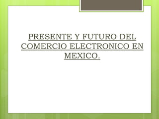 PRESENTE Y FUTURO DEL
COMERCIO ELECTRONICO EN
MEXICO.
 