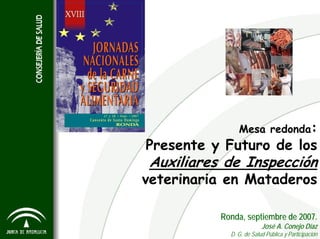 Mesa redonda:
Presente y Futuro de los
Auxiliares de Inspección
veterinaria en Mataderos
Ronda, septiembre de 2007.
José A. Conejo Díaz
D. G. de Salud Pública y Participación
 