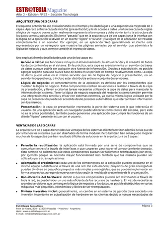 ESTR@TEGIA Magazine
Año 3 - Edición Nº52 - Sección Tecnología

ARQUITECTURA DE 3 CAPAS
El esquema anterior ha ido evolucionando en el tiempo y ha dado lugar a una arquitectura mejorada de 3
capas. Aparece entre la capa de interfaz (presentación) y la de acceso a datos una tercera capa de reglas
o lógica de negocio que es quien realmente representa a la empresa y debe obviar tanto la estructura de
los datos como su ubicación. El cliente “pesado” que en la arquitectura de dos capas junta la interfaz con
la lógica de la aplicación se divide en un cliente “ligero” o “liviano” y la lógica de la aplicación se traslada
completamente a un servidor. Por ejemplo, en un aplicación Web generalmente el cliente esta
representado por un navegador que muestra las páginas enviadas por el servidor que administra la
lógica del negocio y que permite también el ingreso de datos.


Una explicación más detallada de cada una de las capas es:
    Acceso a datos: sus funciones incluyen el almacenamiento, la actualización y la consulta de todos
    los datos contenidos en el sistema. En la práctica, esta capa es esencialmente un servidor de bases
    de datos aunque podría ser cualquier otra fuente de información. Gracias a esta división, es posible
    agregar soporte para una nueva base de datos en un período de tiempo relativamente corto. La capa
    de datos puede estar en el mismo servidor que las de lógica de negocio y presentación, en un
    servidor independiente, o incluso estar distribuida entre un conjunto de servidores.
    Lógica de negocio: el comportamiento de la aplicación es definido por los componentes que
    modelan la lógica de negocio. Estos componentes reciben las acciones a realizar a través de la capa
    de presentación, y llevan a cabo las tareas necesarias utilizando la capa de datos para manipular la
    información del sistema. Tener la lógica de negocio separada del resto del sistema también permite
    una integración más sencilla y eficaz con sistemas externos, ya que la misma lógica utilizada por la
    capa de presentación puede ser accedida desde procesos automáticos que intercambian información
    con los mismos.
    Presentación: la capa de presentación representa la parte del sistema con la que interactúa el
    usuario. En una aplicación Web, un navegador puede utilizarse como cliente del sistema, pero esta
    no es la única posibilidad, también puede generarse una aplicación que cumpla las funciones de un
    cliente “ligero” para interactuar con el usuario.


VENTAJAS DE LAS 3 CAPAS
La arquitectura de 3 capas tiene todas las ventajas de los sistemas cliente/servidor además de las que de
por sí tienen los sistemas que son diseñados de forma modular. Pero también han conseguido mejorar
muchos de los aspectos que han resultado difíciles de solucionar en la arquitectura de 2 capas:


!   Permite la reutilización: la aplicación está formada por una serie de componentes que se
    comunican entre sí a través de interfaces y que cooperan para lograr el comportamiento deseado.
    Esto permite no solamente que estos componentes puedan ser fácilmente reemplazados por otros,
    por ejemplo porque se necesita mayor funcionalidad sino también que los mismos puedan ser
    utilizados para otras aplicaciones.
!   Acompaña el crecimiento: cada uno de los componentes de la aplicación pueden colocarse en el
    mismo equipo o distribuirse a través de una red. De esta manera, proyectos de gran envergadura
    pueden dividirse en pequeños proyectos más simples y manejables, que se pueden implementar en
    forma progresiva, agregando nuevos servicios según la medida de crecimiento de la organización.
!   Uso eficiente del hardware: debido a que los componentes pueden ser distribuidos a través de
    toda la red, se puede hacer un uso más eficiente de los recursos de hardware. En vez de necesitarse
    grandes servidores que contengan la lógica de negocios y los datos, es posible distribuirlos en varias
    máquinas más pequeñas, económicas y fáciles de ser reemplazadas.
!   Mínima inversión inicial: generalmente, un cambio en el sistema de gestión traía asociado una
    inversión importante en actualización de hardware en los clientes debido a nuevas necesidades de



Estr@tegia Consultora                                                                                  Página 3
Felix de Azara2330 - (3300) Posadas - Misiones - Argentina
Web: www.e-estrategia.com.ar
E-mail: info@estrategiamagazine.com.ar
 