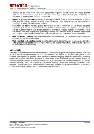 ESTR@TEGIA Magazine
Año 3 - Edición Nº52 - Sección Tecnología

    cómputo de las aplicaciones “pesadas”. Los clientes “ligeros” de esta nueva modalidad permite
    mantener el equipamiento actual o adquirir uno de muy bajo costo y actualizar, sólo en caso de ser
    necesario, la tecnología del servidor o servidores.
!   Distintas presentaciones: debido a que separa la presentación de la lógica de negocios, es mucho
    más sencillo realizar tantas presentaciones diferentes como dispositivos con capacidades e
    interfaces se tenga (PC, PDA, celulares, etc.)
!   Encapsula los datos: debido a que las aplicaciones cliente se comunican con los datos a través de
    peticiones que los servidores responden ocultando y encapsulando los detalles de la lógica de la
    aplicación, obtenemos un nivel de abstracción que permite un acceso a los datos consistente, seguro
    y auditable. Con esto se pretende que si hay cambios en la capa de datos, la capa de negocios se
    haga cargo de administrar tales cambios y el cliente, en la mayor parte de los casos ni se entere.
!   Ahorra tiempo y costos: en el desarrollo de nuevas aplicaciones y la integración en el resto de los
    procesos de gestión de la empresa.
!   Mejor calidad en las aplicaciones: como las aplicaciones son construidas en unidades separadas,
    estas pueden ser probadas independientemente y con mucho más detalle, esto conduce a obtener
    un producto mucho más sólido.


CONCLUSIÓN
El modelo de 3 capas propone un ambiente para la construcción y ejecución de aplicaciones de avanzada
que muy probablemente reemplazará a los sistemas actuales. Una de sus mayores ventajas es que los
sistemas se independizan en cierta forma de la capacidad tecnológica y el tamaño del negocio, por lo que
pueden acompañar de manera eficiente el crecimiento de las empresas que los utilizan. Dadas las
características del modelo, se puede implementar y dejar operativa una solución de negocios en tiempos
extremadamente cortos, permitiendo conseguir una ventaja competitiva particular respecto a otros
negocios. También permite la modificación del sistema en períodos de tiempo reducidos, incluso cuando
es necesario agregar características especiales a las aplicaciones.




Estr@tegia Consultora                                                                          Página 4
Felix de Azara2330 - (3300) Posadas - Misiones - Argentina
Web: www.e-estrategia.com.ar
E-mail: info@estrategiamagazine.com.ar
 