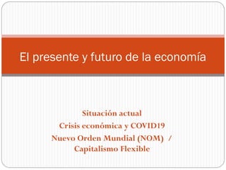 Situación actual
Crisis económica y COVID19
Nuevo Orden Mundial (NOM) /
Capitalismo Flexible
El presente y futuro de la economía
 