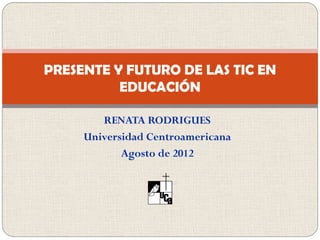 PRESENTE Y FUTURO DE LAS TIC EN
          EDUCACIÓN

        RENATA RODRIGUES
     Universidad Centroamericana
            Agosto de 2012
 