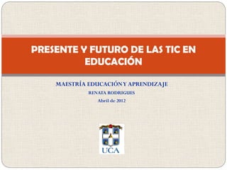 PRESENTE Y FUTURO DE LAS TIC EN
          EDUCACIÓN

    MAESTRÍA EDUCACIÓN Y APRENDIZAJE
             RENATA RODRIGUES
                Abril de 2012
 