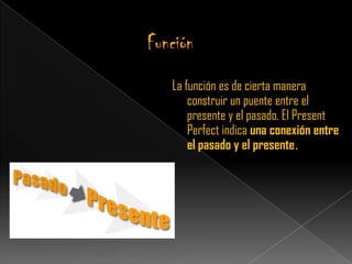 La función es de cierta manera
    construir un puente entre el
    presente y el pasado. El Present
    Perfect indica una conexión entre
    el pasado y el presente.
 