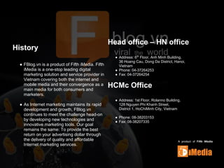 History
● FBlog.vn is a product of Fifth iMedia. Fifth
iMedia is a one-stop leading digital
marketing solution and service provider in
Vietnam covering both the internet and
mobile media and their convergence as a
main media for both consumers and
marketers.
● As Internet marketing maintains its rapid
development and growth, FBlog.vn
continues to meet the challenge head-on
by developing new technologies and
innovative marketing tools. Our goal
remains the same: To provide the best
return on your advertising dollar through
the delivery of quality and affordable
Internet marketing services.
Head office – HN office
● Address: 6th
Floor, Anh Minh Building,
36 Hoang Cau, Dong Da District, Hanoi,
Vietnam
● Phone: 04-37264253
● Fax: 04-37264254
HCMc Office
● Address: 1st Floor, Rolanno Building,
128 Nguyen Phi Khanh Street,
District 1, HoChiMinh City, Vietnam
● Phone: 08-38203153
● Fax: 08-38207335
 
