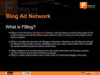 What is FBlog?
● FBlog.vn is the first Blog Ad Network in Vietnam, with the network consists of thousands of rich
content websites serving 300 million unique visitors a month. It is also one of the largest online
service suppliers.
● FBlog.vn provides the best return for Bloggers, Advertisers, Marketers and Ad Agencies through
the delivery of high quality services, affordable prices and unique customization which will fulfill
the specific advertising demand today and tomorrow.
● FBlog’s objective is to provide entrepreneurs with useful information and the best customer
service in order to achieve their advertising purposes
● FBlog.vn creates opportunities to earn money online for Vietnamese Blogger community
 