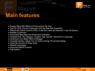 ● Support Blog With Millions of Impressions Per Day.
● Pay Per Click, Pay Per Impression and Set Rate Ads Supported.
● Default Ads (Show Custom HTML or ads from other ad networks in own Ad Space).
● Multiple Currencies.
● Automated Blog Stats and Screenshot Collection.
● Targeted Ads - By Category, Location, Age, Gender, Keywords or Language.
● Advertisers Can Make Offers to Blogger
● Template System, Allows You To Easily Change The Scripts Design.
● Clicks By Country Of Origin Stats.
● Multiple Languages.
● Improved Search Function.
● Tag System.
 